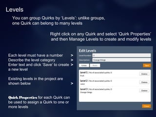 Levels
You can group Quirks by ‘Levels’: unlike groups,
one Quirk can belong to many levels
Right click on any Quirk and select ‘Quirk Properties’
and then Manage Levels to create and modify levels
Each level must have a number >
Describe the level category >
Enter text and click ‘Save’ to create >
a new level
Existing levels in the project are
shown below >
QuirkProperties for each Quirk can
be used to assign a Quirk to one or
more levels
 