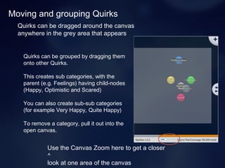 Moving and grouping Quirks
Quirks can be dragged around the canvas
anywhere in the grey area that appears
Use the Canvas Zoom here to get a closer
^
look at one area of the canvas
Quirks can be grouped by dragging them
onto other Quirks.
This creates sub categories, with the
parent (e.g. Feelings) having child-nodes
(Happy, Optimistic and Scared)
You can also create sub-sub categories
(for example Very Happy, Quite Happy)
To remove a category, pull it out into the
open canvas.
 