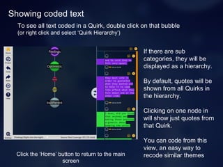 Showing coded text
If there are sub
categories, they will be
displayed as a hierarchy.
By default, quotes will be
shown from all Quirks in
the hierarchy.
Clicking on one node in
will show just quotes from
that Quirk.
You can code from this
view, an easy way to
recode similar themes
To see all text coded in a Quirk, double click on that bubble
(or right click and select ‘Quirk Hierarchy’)
Click the ‘Home’ button to return to the main
screen
 