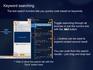 Keyword searching
Toggle searching through all
sources or just the current one
with the All/1 button
(…) buttons can be used to
expand context around result
You can code from the search
results – just drag and drop text
The text search function lets you quickly code based on keywords
^ Hide or show the search tab with the
‘Dock’ button here
 