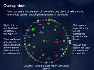 Overlap view
You can see a visualisation of how often one piece of text is coded
to multiple Quirks, showing connections in the codes
Right click on
any Quirk and
select Show
Overlap View
The more times
a theme has
been coded with
another theme,
the closer it will
be to the centre
Clicking on a
Quirk will show
just the
overlapping
quotes for that
theme
You can also
code in this view,
and results are
updated live
Click the ‘Home’ button to return to the main
screen
 