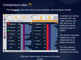 Comparison view
The Compare view lets you run two queries, and compare results
In addition to running
separate ‘left’ and
‘right’ queries, you
can add up to 10
additional criteria
using the blue (+)
button.
The And/Or operation
makes your extra
criteria narrow or
widen the results
You can export a
report with quotes
just from your results
Click the ‘Home’ button to return to the main
screen
 
