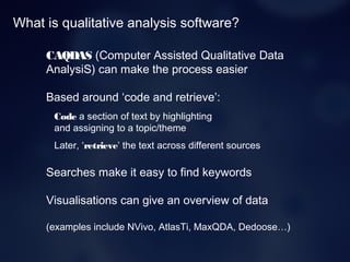 What is qualitative analysis software?
CAQDAS (Computer Assisted Qualitative Data
AnalysiS) can make the process easier
Based around ‘code and retrieve’:
Code a section of text by highlighting
and assigning to a topic/theme
Later, ‘retrieve’ the text across different sources
Searches make it easy to find keywords
Visualisations can give an overview of data
(examples include NVivo, AtlasTi, MaxQDA, Dedoose…)
 