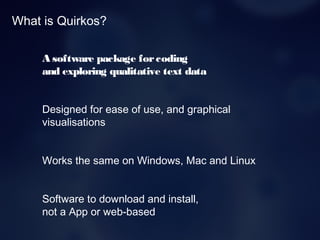 What is Quirkos?
A software package forcoding
and exploring qualitative text data
Designed for ease of use, and graphical
visualisations
Works the same on Windows, Mac and Linux
Software to download and install,
not a App or web-based
 