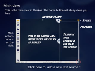 Main view
This is the main view in Quirkos. The home button will always take you
here
This is the canvas area
where topics are shown
as bubbles
Main
actions
buttons
on the
right
Textfrom
your
sources is
shown in
this column
Keyword search
 < Source
properties
Click here to add a new text source ^
 