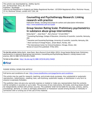 This article was downloaded by: [Kelley Quirk]
On: 20 November 2012, At: 07:45
Publisher: Routledge
Informa Ltd Registered in England and Wales Registered Number: 1072954 Registered office: Mortimer House,
37-41 Mortimer Street, London W1T 3JH, UK



                                 Counselling and Psychotherapy Research: Linking
                                 research with practice
                                 Publication details, including instructions for authors and subscription information:
                                 http://www.tandfonline.com/loi/rcpr20

                                 Group Session Rating Scale: Preliminary psychometrics
                                 in substance abuse group interventions
                                                a              b                c               d
                                 Kelley Quirk , Jesse Owen , Barry Duncan & Scott Miller
                                 a
                                  Counseling Psychology, College of Education, University of Louisville, Louisville, Kentucky,
                                 USA
                                 b
                                     Education and Counseling Psychology, University of Louisville, Louisville, Kentucky, USA
                                 c
                                     Heart and Soul of Change Project, Jensen Beach, Florida, USA
                                 d
                                  The International Center for Clinical Excellence, Chicago, Illinois, USA
                                 Version of record first published: 19 Nov 2012.


To cite this article: Kelley Quirk, Jesse Owen, Barry Duncan & Scott Miller (2012): Group Session Rating Scale: Preliminary
psychometrics in substance abuse group interventions, Counselling and Psychotherapy Research: Linking research with
practice, DOI:10.1080/14733145.2012.744425

To link to this article: http://dx.doi.org/10.1080/14733145.2012.744425




PLEASE SCROLL DOWN FOR ARTICLE

Full terms and conditions of use: http://www.tandfonline.com/page/terms-and-conditions

This article may be used for research, teaching, and private study purposes. Any substantial or systematic
reproduction, redistribution, reselling, loan, sub-licensing, systematic supply, or distribution in any form to
anyone is expressly forbidden.

The publisher does not give any warranty express or implied or make any representation that the contents
will be complete or accurate or up to date. The accuracy of any instructions, formulae, and drug doses should
be independently verified with primary sources. The publisher shall not be liable for any loss, actions, claims,
proceedings, demand, or costs or damages whatsoever or howsoever caused arising directly or indirectly in
connection with or arising out of the use of this material.
 