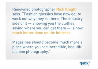 Renowned photographer Nick Knight
says: “Fashion glossies have now got to
work out why they’re there. The industry
side of it — showing you the clothes,
saying where you can get them — is now
much better done on the internet.

Magazines should become much more a
place where you see incredible, beautiful
fashion photography.”
 