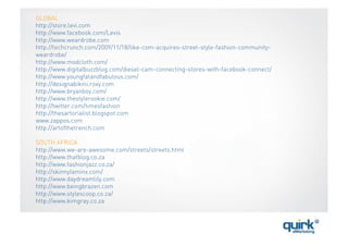 GLOBAL
http://store.levi.com
http://www.facebook.com/Levis
http://www.weardrobe.com
http://techcrunch.com/2009/11/18/like-com-acquires-street-style-fashion-community-
weardrobe/
http://www.modcloth.com/
http://www.digitalbuzzblog.com/diesel-cam-connecting-stores-with-facebook-connect/
http://www.youngfatandfabulous.com/
http://designabikini.roxy.com
http://www.bryanboy.com/
http://www.thestylerookie.com/
http://twitter.com/timesfashion
http://thesartorialist.blogspot.com
www.zappos.com
http://artofthetrench.com

SOUTH AFRICA
http://www.we-are-awesome.com/streets/streets.html
http://www.thatblog.co.za
http://www.fashionjazz.co.za/
http://skinnylaminx.com/
http://www.daydreamlily.com
http://www.beingbrazen.com
http://www.stylescoop.co.za/
http://www.kimgray.co.za
 