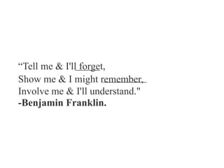 “Tell me & I'll forget,
Show me & I might remember,
Involve me & I'll understand."
-Benjamin Franklin.
 
