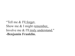 “Tell me & I'll forget,
Show me & I might remember,
Involve me & I'll truly understand."
-Benjamin Franklin.
 