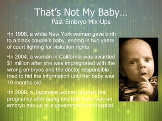 That ’s Not My Baby… Past Embryo Mix-Ups In 1998, a white New York woman gave birth to a black couple ’s baby, ending in two years of court fighting for visitation rights. In 2004, a woman in California was awarded $1 million after she was impregnated with the wrong embryos and the doctor responsible tried to hid the information until her baby was 10 months old. In 2009, a Japanese woman aborted her pregnancy after being told that there was an embryo mix-up at a government-run hospital. 