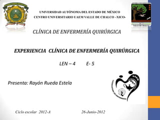 UNIVERSIDAD AUTÓNOMA DEL ESTADO DE MÉXICO
CENTRO UNIVERSITARIO UAEM VALLE DE CHALCO –XICO-
CLÍNICA DE ENFERMERÍA QUIRÚRGICA
EXPERIENCIA CLÍNICA DE ENFERMERÍA QUIRÚRGICA
LEN – 4 E- 5
Presenta: Rayón Rueda Estela
Ciclo escolar 2012-A 26-Junio-2012
 