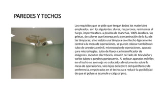 PAREDES Y TECHOS
.
Los requisitos que se pide que tengan todos los materiales
empleados, son los siguientes: duros, no porosos, resistentes al
fuego, impermeables, a prueba de manchas, 100% lavables, sin
grietas, de colores que favorezcan la concentración de la luz de
las lámparas; si se instala una lámpara en el techo ligeramente
central a la mesa de operaciones, se puede colocar también un
tubo de anestesia móvil, microscopio de operaciones, aparato
para microcirugías, tubo de Rayos x e intensificador de
imágenes, monitor electrónico, circuito cerrado de televisión y
varios tubos y ganchos portasueros. Al colocar aparatos móviles
en el techo se aconseja no colocarlos directamente sobre la
mesa de operaciones, sino lejos del centro del quirófano y de
preferencia, empotrados en el techo para reducir la posibilidad
de que el polvo se acumule y caiga al piso.
 