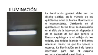 ILUMINACIÓN
.
La iluminación general debe ser de
diseño cialítico, en la mayoría de los
quirófanos la luz es blanca, fluorescente
e incandescente. Distribuida en el
quirófano en forma total. La iluminación
en el sitio de la intervención dependerá
de la calidad de luz que genera la
lámpara quirúrgica y el reflejo de los
tejidos. Los tejidos blancos y brillantes
necesitan menor luz que los opacos y
oscuros. La iluminación será de buena
intensidad para que el cirujano
 
