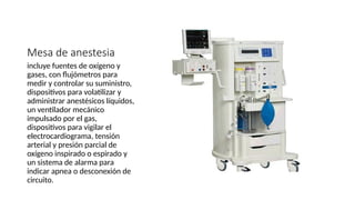 Mesa de anestesia
incluye fuentes de oxígeno y
gases, con flujómetros para
medir y controlar su suministro,
dispositivos para volatilizar y
administrar anestésicos líquidos,
un ventilador mecánico
impulsado por el gas,
dispositivos para vigilar el
electrocardiograma, tensión
arterial y presión parcial de
oxígeno inspirado o espirado y
un sistema de alarma para
indicar apnea o desconexión de
circuito.
 