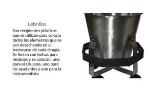 Lebrillos
Son recipientes plásticos
que se utilizan para colocar
todos los elementos que se
van desechando en el
transcurso de cada cirugía.
Se forran con bolsas para
residuos y se colocan: uno
para el cirujano, uno para
los ayudantes y uno para la
instrumentista
 