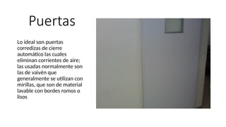 Puertas
Lo ideal son puertas
corredizas de cierre
automático las cuales
eliminan corrientes de aire;
las usadas normalmente son
las de vaivén que
generalmente se utilizan con
mirillas, que son de material
lavable con bordes romos o
lisos
 