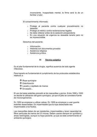 inconsciente, incapacitado mental, la firma será la de un
familiar o tutor.
El consentimiento informado:
o Protege al paciente contra cualquier procedimiento no
deseado
o Protege al médico contra reclamaciones legales
o Se debe obtener antes de la sedación preoperatoria
o En una situación de urgencia es deseable tenerlo pero no
es imprescindible
Derechos del paciente:
o Información.
o Historias son documentos privados
o Asistencia religiosa
o Asistencia jurídica.
IV. Técnica aséptica
Es el pilar fundamental de la cirugía, significa ausencia de todo agente
infeccioso.
Para lograrlo es fundamental el cumplimiento de los protocolos establecidos
relativos a:
 Ropa quirúrgica
 Esterilización
 Lavado y cepillado de manos
 Envasado...
El uso de batas estériles precedió al de mascarillas y gorros. Entre 1908 y 1930
se decide la utilización del gorro quirúrgico, ya que el pelo se considera fuente
de microorganismos.
En 1950 se empiezan a utilizar calzas. En 1958 se empiezan a usar guante
estériles desechables. Es impermeable que la ropa desechable sea
impermeable a los fluidos.
Las mascarillas deben de ser resistentes, impermeables y tener capacidad de
filtrar partículas de menos de 0.5 micras. Deben usarse siempre en quirófano y
áreas restringidas, aunque no haya paciente, ya que se está contaminando el
ambiente quirúrgico.
 