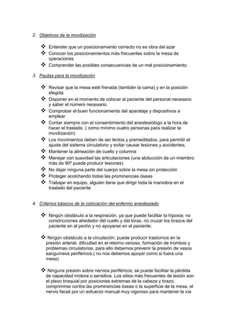 2. Objetivos de la movilización
 Entender que un posicionamiento correcto no es obra del azar
 Conocer los posicionamientos más frecuentes sobre la mesa de
operaciones
 Comprender las posibles consecuencias de un mal posicionamiento.
3. Pautas para la movilización
 Revisar que la mesa esté frenada (también la cama) y en la posición
elegida
 Disponer en el momento de colocar al paciente del personal necesario
y saber el número necesario.
 Comprobar el buen funcionamiento del aparataje y dispositivos a
emplear
 Contar siempre con el consentimiento del anestesiólogo a la hora de
hacer el traslado. ( como mínimo cuatro personas para realizar la
movilización)
 Los movimientos deben de ser lentos y premeditados, para permitir el
ajuste del sistema circulatorio y evitar causar lesiones y accidentes.
 Mantener la alineación de cuello y columna
 Manejar con suavidad las articulaciones (una abducción de un miembro
más de 90º puede producir lesiones)
 No dejar ninguna parte del cuerpo sobre la mesa sin protección
 Proteger acolchando todas las prominencias óseas
 Trabajar en equipo, alguien tiene que dirigir toda la maniobra en el
traslado del paciente
4. Criterios básicos de la colocación del enfermo anestesiado
 Ningún obstáculo a la respiración, ya que puede facilitar la hipoxia; no
constricciones alrededor del cuello y del tórax, no cruzar los brazos del
paciente en al pecho y no apoyarse en el paciente.
 Ningún obstáculo a la circulación; puede producir trastornos en la
presión arterial, dificultad en el retorno venoso, formación de trombos y
problemas circulatorios, para ello debemos prevenir la presión de vasos
sanguíneos periféricos.( no nos debemos apoyar como si fuera una
mesa)
 Ninguna presión sobre nervios periféricos; se puede facilitar la pérdida
de capacidad motora o sensitiva. Los sitios más frecuentes de lesión son
el plexo braquial por posiciones extremas de la cabeza y brazo,
comprimirse contra las prominencias óseas o la superficie de la mesa, el
nervio facial por un esfuerzo manual muy vigoroso para mantener la vía
 