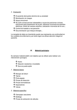 3. Evaluación
 El paciente demuestra dominio de su ansiedad
 Movilización sin riesgos
 Apoyo emocional
 No sufre consecuencias indeseables a causa de posiciones viciosas,
soluciones para preparación de la piel, utilización incorrecta de aparatos
eléctricos, olvido de cuerpos extraños, colocación incorrecta de la cura...
 Control de traslado a recuperación
 Documentación que indique drenajes...
La recogida de datos es importante puesto que representa una continuidad en
los cuidados de enfermería y por tanto logra una eficaz atención integral al
paciente.
IX. Material quirúrgico
Es siempre material estéril, son objetos que se utilizan para realizar una
intervención quirúrgica.
 Acero
 Aleación resistente e inoxidable
 Que se pueda apilar
1. Material básico
 Mangos de bisturí
 Tijeras
 Porta-agujas
 Pinzas de disección
 Pinzas hemostásicas
 Separadores
 Valvas
2. Material específico
 Clampajes vasculares
 Bulldogs
 Pinzas de extracción de cálculos
 