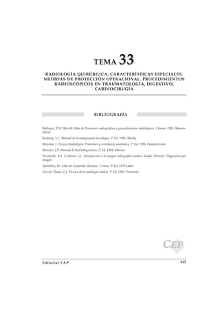 TEMA                33
 RADIOLOGÍA QUIRÚRGICA: CARACTERÍSTICAS ESPECIALES.
 MEDIDAS DE PROTECCIÓN OPERACIONAL. PROCEDIMIENTOS
    RADIOSCÓPICOS EN TRAUMATOLOGÍA, DIGESTIVO,
                   CARDIOCIRUGÍA




                                         BIBLIOGRAFÍA


Ballinger, P.W. Merrill Atlas de Posiciones radiográficas y procedimientos radiológicos. 3 tomos. 1993. Masson-
Salvat.
Bushong, S.C. Manual de tecnología para tecnólogos. 5ª Ed. 1993. Mosby.
Meschan, I. Técnica Radiológica: Posiciones y correlación anatómica. 2ª Ed. 1986. Panamericana.
Monnier, J.P. Manual de Radiodiagnóstico. 2ª Ed. 1984. Masson.
Pizzutiello, R.J., Cullinan, J.E., Introducción a la imagen radiográfica médica. Kodak. División Diagnóstico por
Imagen.
Spalteholz, W. Atlas de Anatomía Humana. 3 tomos. 9ª Ed. 1975.Labor.
Van der Plaats, G.J. Técnica de la radiología médica. 3ª Ed. 1985. Paraninfo.




                                                                                             CEP
Editorial CEP                                                                                              413
 