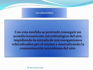 Luz ultravioleta




 Con esta medida se pretende conseguir un
 acondicionamiento microbiológico del aire,
 impidiendo la entrada de microorganismos
vehiculizados por el mismo y neutralizando la
     contaminación microbiana del aire.




         MI .Mary Lady Gonzalez
 