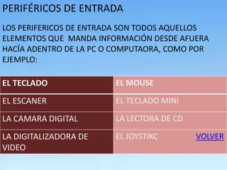 PERIFÉRICOS DE ENTRADA
LOS PERIFERICOS DE ENTRADA SON TODOS AQUELLOS
ELEMENTOS QUE MANDA INFORMACIÓN DESDE AFUERA
HACÍA ADENTRO DE LA PC O COMPUTAORA, COMO POR
EJEMPLO:

EL TECLADO              EL MOUSE

EL ESCANER              EL TECLADO MINI

LA CAMARA DIGITAL       LA LECTORA DE CD

LA DIGITALIZADORA DE    EL JOYSTIKC        VOLVER
VIDEO
 