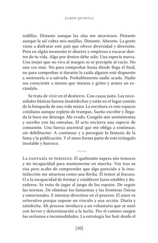 karim quiroga 
rodillas. Distante aunque las olas me atraviesen. Distante 
aunque la sal cubra mis mejillas. Distante. Absorto. La gente 
viene a disfrutar este país que ofrece diversidad y diversión. 
Pero en algún momento te aburres y empiezas a excavar den-tro 
de tu vida. Algo por dentro debe salir. Una especie nueva. 
Una mujer que no viva al margen ni se precipite al vacío. No 
una vez más. No para comprobar hasta dónde llega el final, 
no para comprobar si durante la caída alguien esté dispuesto 
a sostenerla o a salvarla. Probablemente nadie acuda. Nadie 
sea consciente a menos que insistas y grites y armes un es-cándalo. 
Se trata de vivir en el destierro. Con causa justa. Las nece-sidades 
básicas fueron insatisfechas y estás en el lugar común 
de la búsqueda de una vida mejor. La escritura es este espacio 
cotidiano aunque repleto de trampas. Sueño escribir y llega-da 
la hora me detengo. Me evado. Congelo mis sentimientos 
y escribo con las entrañas. El acto encierra una especie de 
comunión. Una fuerza ancestral que me obliga a continuar, 
sin debilitarme. A continuar y a perseguir la fantasía de la 
fama y la publicación. Y el amor forma parte de este triángulo 
inestable y barroco. 
------ 
La fantasía se persigue. El quebranto supera mis temores 
y mi incapacidad para mantenerme en marcha. Voy tras su 
risa pero acabo de comprender que algo parecido a la insa-tisfacción 
me atraviesa como una flecha. El temor al fracaso. 
O a la incapacidad de formar y establecer lazos estables y du-raderos. 
Se trata de jugar al juego de los espejos. De seguir 
las normas. De eliminar los fantasmas y las fronteras físicas 
y emocionales. E intentar divertirse en el proceso. El amor es 
reiterativo porque supone un vínculo y una acción. Diaria y 
satisfecha. Mi proceso involucra a un voluntario que se unió 
con fervor y determinación a la lucha. Por el camino surgen 
los reclamos e incomodidades. La estrategia fue huir desde el 
[10] 
 