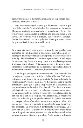 cuadernos de puntos de convergencia [12] 
primer momento, o disparar a mansalva en la primera opor-tunidad, 
[11] 
para herir o matar. 
Pero lentamente me di cuenta que disparaba al vacío. Y que 
cada bala tenía la facultad de devolverse como un búmeran. 
El amante no tenía inconveniente en abandonar el frente. Sus 
temores no eran radicales ni estaban expuestos a la luz y a la 
lluvia. Sus recursos eran ilimitados. Sus facultades, sorpren-dentes. 
Me defendí con uñas y dientes hasta que me di cuenta 
de que perdía el tiempo inexorablemente. 
------ 
El amor aprovechaba cada prueba de inseguridad para 
aumentar su ego. Entonces la relación se convirtió en un ter-mómetro. 
En comprobar hasta qué punto estaba debilitado el 
enemigo. Herido o lisiado. Demente o perturbado. En el mejor 
de los casos logré ausentarme y curar mis heridas en privado. 
Y renacer como el Ave Fénix. Aunque con el tiempo te acos-tumbras 
al sabor húmedo de las cenizas. Y aprendes a bailar y 
a chapotear sobre ellas. Mediana, humanamente. 
Hice lo que pude por mantenerme viva. Por persistir. Por 
no dejarme vencer por el miedo o la humillación. Y el amor, 
entonces, se detiene o da un paso atrás. Ya tuvo suficiente de 
juegos, dice. Pero no se despide. Ni dice adiós. Deja la puerta 
entreabierta para que la gatita se aproxime en la oscuridad y lo 
sorprenda con sus lamidos. Va a besarlo. Va a buscar un res-quicio 
de afecto, en la boca o la palma de la mano. Va a rodear-lo. 
Va a recorrerlo mecánica, ferozmente. Hará el recorrido de 
caricias de la cabeza a los pies. Va a idolatrarlo. A encenderle 
velas. Va a decirle que no puede vivir sin él. Que le pertenece 
en cuerpo y alma. Que tiene salvoconducto para violar cada 
una de sus reglas. Y el amante se regodea. Se cree inmarcesi-ble. 
Inmortal. Se cree único. Y lentamente se despliega. Es el 
pavo real de la selva. O el león. Un monstruo en el mejor de los 
casos. La gatita se altera, reconoce el olor de la mansedumbre 
y en sueños toma distancia y se aleja. Por la mañana se levanta 
 