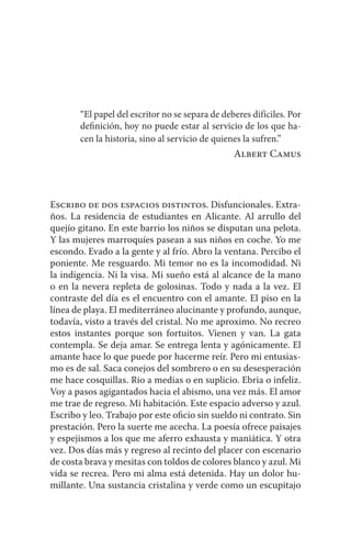 “El papel del escritor no se separa de deberes difíciles. Por 
definición, hoy no puede estar al servicio de los que ha-cen 
la historia, sino al servicio de quienes la sufren.” 
Albert Camus 
Escribo de dos espacios distintos. Disfuncionales. Extra-ños. 
La residencia de estudiantes en Alicante. Al arrullo del 
quejío gitano. En este barrio los niños se disputan una pelota. 
Y las mujeres marroquíes pasean a sus niños en coche. Yo me 
escondo. Evado a la gente y al frío. Abro la ventana. Percibo el 
poniente. Me resguardo. Mi temor no es la incomodidad. Ni 
la indigencia. Ni la visa. Mi sueño está al alcance de la mano 
o en la nevera repleta de golosinas. Todo y nada a la vez. El 
contraste del día es el encuentro con el amante. El piso en la 
línea de playa. El mediterráneo alucinante y profundo, aunque, 
todavía, visto a través del cristal. No me aproximo. No recreo 
estos instantes porque son fortuitos. Vienen y van. La gata 
contempla. Se deja amar. Se entrega lenta y agónicamente. El 
amante hace lo que puede por hacerme reír. Pero mi entusias-mo 
es de sal. Saca conejos del sombrero o en su desesperación 
me hace cosquillas. Rio a medias o en suplicio. Ebria o infeliz. 
Voy a pasos agigantados hacia el abismo, una vez más. El amor 
me trae de regreso. Mi habitación. Este espacio adverso y azul. 
Escribo y leo. Trabajo por este oficio sin sueldo ni contrato. Sin 
prestación. Pero la suerte me acecha. La poesía ofrece paisajes 
y espejismos a los que me aferro exhausta y maniática. Y otra 
vez. Dos días más y regreso al recinto del placer con escenario 
de costa brava y mesitas con toldos de colores blanco y azul. Mi 
vida se recrea. Pero mi alma está detenida. Hay un dolor hu-millante. 
Una sustancia cristalina y verde como un escupitajo 
 