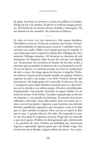 karim quiroga 
de gripe. Escritora en ciernes o a punto de publicar. Creadora. 
Paisaje de luz y de sombra. El afecto es artificial aunque genui-no. 
Del fondo de mí misma ofrezco desdén y desamparo. No 
me ilusiono ni me asombro. No confirmo ni delinco. 
------ 
El frío es otra vez una muralla. Mis manos tiemblan. 
Mis dedos se tuercen. El frío me condena y me frustra. No bus-co 
oportunidades ni espacios para conocer o entablar conver-saciones 
con nadie. Hablo con la gente que trae la comida. O 
con el tipo que viene a reparar la calefacción. Diálogos de cinco 
minutos. Diálogos muertos. Mi literatura se alimenta de mis 
fantasmas. De alegorías sobre lo que fui o lo que seré alguna 
vez. Mi presente me encadena al amante de los ojos verdes y 
enormes que no tardará en aburrirse de su rol paternal o servil. 
Yo no me aburro. Lo necesito porque no estoy en condiciones 
de salir a cazar. No tengo ganas de devorar o degollar. Prefie-ro 
mostrar el punto exacto donde tiembla mi yugular. Prefiero 
exponer mi piel y mi sangre y mi ADN. Prefiero dormir que 
ejercitarme. No tengo ganas de ir más allá. O más acá. No voy 
a arreglarme para nadie distinto al amante que va a desvestir-me 
con la mirada y con ambas manos. Mi amor está dislocado. 
Fragmentado. Fraccionado. Envuelto en papel celofán. Es un 
trozo de tocino. O de lechón. Un plato exquisito que se devora 
en instantes y cae pesado al estómago. El amante dura horas 
asfixiado y ulcerado. Toma alka seltzer. Ésta vez vamos de vi-sita 
a casa de sus padres. Jugamos a que tenemos una relación 
formal y equilibrada. Jugamos a que me quiere y que yo le digo 
que sí. Que también lo quiero. Otra vez soy yo quien le dice 
que le ama. Y guarda silencio. No sabe. No responde ni mar-ca 
con una equis la respuesta correcta. Finge que no entiende 
o que no le gusto. Prefiere mi desesperación por entretenerlo 
y no perderlo de vista. Prefiere mi debilidad por mostrarme 
ingenua y apetecible. Ignora quién soy o de dónde vengo. Soy 
el trozo de carne blanda y jugosa rellena de clavos. Va a estro- 
[4] 
 