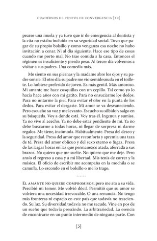 cuadernos de puntos de convergencia [12] 
pearse una muela y ya tuvo que ir de emergencia al dentista y 
la cita no estaba incluida en su seguridad social. Tuvo que pa-gar 
de su propio bolsillo y como venganza esa noche no hubo 
invitación a cenar. Ni al día siguiente. Hace ese tipo de cosas 
cuando me porto mal. No trae comida a la casa. Entonces el 
régimen es insuficiente y pierdo peso. Al tercer día volvemos a 
visitar a sus padres. Una comedia más. 
Me siento en sus piernas y la madame abre los ojos y su pa-dre 
sonríe. El otro día su padre me vio semidesnuda en el toille-te. 
Lo hubiese preferido de joven. Es más gentil. Más amoroso. 
Mi amante me hace cosquillas con un cepillo. Tal como yo lo 
hacía hace años con mi gatito. Para no ensuciarme los dedos. 
Para no untarme la piel. Para evitar el olor en la punta de los 
dedos. Para evitar el desgaste. Mi amor se va desvaneciendo. 
Pero escucho su voz y me levanto. Escucho su silbido y salgo en 
su búsqueda. Voy a donde está. Voy tras él. Ingenua y sumisa. 
Ya no vive al acecho. Ya no debe estar pendiente de mí. Ya no 
debe buscarme a todas horas, ni llegar de sorpresa ni darme 
regalos. Me tiene, incómoda. Habitualmente. Presa del deseo y 
la seguridad. Presa del amor que reconforta y apremia una taza 
de té. Presa del amor oblicuo y del sexo eterno o fugaz. Presa 
de las largas horas en las que permanezco atada, aferrada a sus 
brazos. No quiero que me suelte. No quiero que me deje. Pero 
ansío el regreso a casa y a mi libertad. Mis tenis de correr y la 
música. El oficio de escribir me acompaña en la mochila o se 
camufla. Lo escondo en el bolsillo o me lo trago. 
------ 
El amante no quiere compromisos, pero me ata a su vida. 
Percibió mi temor. Me volvió dócil. Permitió que su amor se 
volviera una necesidad irrevocable. O una renuncia. No tengo 
más fronteras ni espacio en este país que todavía no trascien-do. 
Su luz. Su diversidad todavía no me sacude. Vine en pos de 
un sueño que todavía prescindo. La arbitrariedad. La esencia 
de encontrarse en un punto intermedio de ninguna parte. Con 
[5] 
 