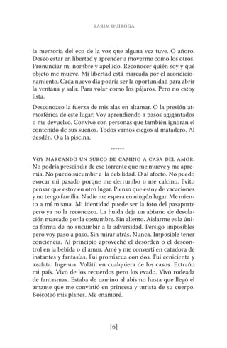 karim quiroga 
la memoria del eco de la voz que alguna vez tuve. O añoro. 
Deseo estar en libertad y aprender a moverme como los otros. 
Pronunciar mi nombre y apellido. Reconocer quién soy y qué 
objeto me mueve. Mi libertad está marcada por el acondicio-namiento. 
Cada nuevo día podría ser la oportunidad para abrir 
la ventana y salir. Para volar como los pájaros. Pero no estoy 
lista. 
Desconozco la fuerza de mis alas en altamar. O la presión at-mosférica 
de este lugar. Voy aprendiendo a pasos agigantados 
o me devuelvo. Convivo con personas que también ignoran el 
contenido de sus sueños. Todos vamos ciegos al matadero. Al 
desdén. O a la piscina. 
------ 
Voy marcando un surco de camino a casa del amor. 
No podría prescindir de ese torrente que me mueve y me apre-mia. 
No puedo sucumbir a la debilidad. O al afecto. No puedo 
evocar mi pasado porque me derrumbo o me calcino. Evito 
pensar que estoy en otro lugar. Pienso que estoy de vacaciones 
y no tengo familia. Nadie me espera en ningún lugar. Me mien-to 
a mí misma. Mi identidad puede ser la foto del pasaporte 
pero ya no la reconozco. La huida deja un abismo de desola-ción 
marcado por la costumbre. Sin aliento. Aislarme es la úni-ca 
forma de no sucumbir a la adversidad. Persigo imposibles 
pero voy paso a paso. Sin mirar atrás. Nunca. Imposible tener 
conciencia. Al principio aproveché el desorden o el descon-trol 
en la bebida o el amor. Amé y me convertí en catadora de 
instantes y fantasías. Fui promiscua con dos. Fui cenicienta y 
azafata. Ingenua. Volátil en cualquiera de los casos. Extraño 
mi país. Vivo de los recuerdos pero los evado. Vivo rodeada 
de fantasmas. Estaba de camino al abismo hasta que llegó el 
amante que me convirtió en princesa y turista de su cuerpo. 
Boicoteó mis planes. Me enamoré. 
[6] 
 
