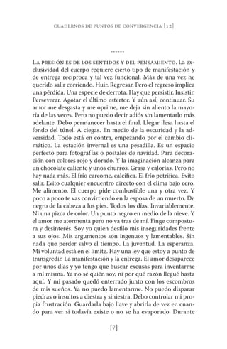 cuadernos de puntos de convergencia [12] 
------ 
La presión es de los sentidos y del pensamiento. La ex-clusividad 
del cuerpo requiere cierto tipo de manifestación y 
de entrega recíproca y tal vez funcional. Más de una vez he 
querido salir corriendo. Huir. Regresar. Pero el regreso implica 
una pérdida. Una especie de derrota. Hay que persistir. Insistir. 
Perseverar. Agotar el último estertor. Y aún así, continuar. Su 
amor me desgasta y me oprime, me deja sin aliento la mayo-ría 
de las veces. Pero no puedo decir adiós sin lamentarlo más 
adelante. Debo permanecer hasta el final. Llegar ilesa hasta el 
fondo del túnel. A ciegas. En medio de la oscuridad y la ad-versidad. 
Todo está en contra, empezando por el cambio cli-mático. 
La estación invernal es una pesadilla. Es un espacio 
perfecto para fotografías o postales de navidad. Para decora-ción 
con colores rojo y dorado. Y la imaginación alcanza para 
un chocolate caliente y unos churros. Grasa y calorías. Pero no 
hay nada más. El frío carcome, calcifica. El frío petrifica. Evito 
salir. Evito cualquier encuentro directo con el clima bajo cero. 
Me alimento. El cuerpo pide combustible una y otra vez. Y 
poco a poco te vas convirtiendo en la esposa de un muerto. De 
negro de la cabeza a los pies. Todos los días. Invariablemente. 
Ni una pizca de color. Un punto negro en medio de la nieve. Y 
el amor me atormenta pero no va tras de mí. Finge compostu-ra 
y desinterés. Soy yo quien desfilo mis inseguridades frente 
a sus ojos. Mis argumentos son ingenuos y lamentables. Sin 
nada que perder salvo el tiempo. La juventud. La esperanza. 
Mi voluntad está en el límite. Hay una ley que estoy a punto de 
transgredir. La manifestación y la entrega. El amor desaparece 
por unos días y yo tengo que buscar excusas para inventarme 
a mí misma. Ya no sé quién soy, ni por qué razón llegué hasta 
aquí. Y mi pasado quedó enterrado junto con los escombros 
de mis sueños. Ya no puedo lamentarme. No puedo disparar 
piedras o insultos a diestra y siniestra. Debo controlar mi pro-pia 
frustración. Guardarla bajo llave y abrirla de vez en cuan-do 
para ver si todavía existe o no se ha evaporado. Durante 
[7] 
 