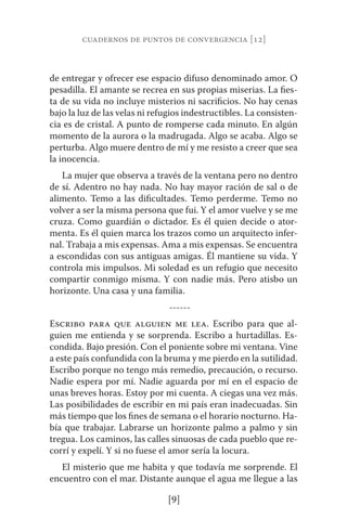 cuadernos de puntos de convergencia [12] 
de entregar y ofrecer ese espacio difuso denominado amor. O 
pesadilla. El amante se recrea en sus propias miserias. La fies-ta 
de su vida no incluye misterios ni sacrificios. No hay cenas 
bajo la luz de las velas ni refugios indestructibles. La consisten-cia 
es de cristal. A punto de romperse cada minuto. En algún 
momento de la aurora o la madrugada. Algo se acaba. Algo se 
perturba. Algo muere dentro de mí y me resisto a creer que sea 
la inocencia. 
La mujer que observa a través de la ventana pero no dentro 
de sí. Adentro no hay nada. No hay mayor ración de sal o de 
alimento. Temo a las dificultades. Temo perderme. Temo no 
volver a ser la misma persona que fui. Y el amor vuelve y se me 
cruza. Como guardián o dictador. Es él quien decide o ator-menta. 
Es él quien marca los trazos como un arquitecto infer-nal. 
Trabaja a mis expensas. Ama a mis expensas. Se encuentra 
a escondidas con sus antiguas amigas. Él mantiene su vida. Y 
controla mis impulsos. Mi soledad es un refugio que necesito 
compartir conmigo misma. Y con nadie más. Pero atisbo un 
horizonte. Una casa y una familia. 
------ 
Escribo para que alguien me lea. Escribo para que al-guien 
me entienda y se sorprenda. Escribo a hurtadillas. Es-condida. 
Bajo presión. Con el poniente sobre mi ventana. Vine 
a este país confundida con la bruma y me pierdo en la sutilidad. 
Escribo porque no tengo más remedio, precaución, o recurso. 
Nadie espera por mí. Nadie aguarda por mí en el espacio de 
unas breves horas. Estoy por mi cuenta. A ciegas una vez más. 
Las posibilidades de escribir en mi país eran inadecuadas. Sin 
más tiempo que los fines de semana o el horario nocturno. Ha-bía 
que trabajar. Labrarse un horizonte palmo a palmo y sin 
tregua. Los caminos, las calles sinuosas de cada pueblo que re-corrí 
y expelí. Y si no fuese el amor sería la locura. 
El misterio que me habita y que todavía me sorprende. El 
encuentro con el mar. Distante aunque el agua me llegue a las 
[9] 
 