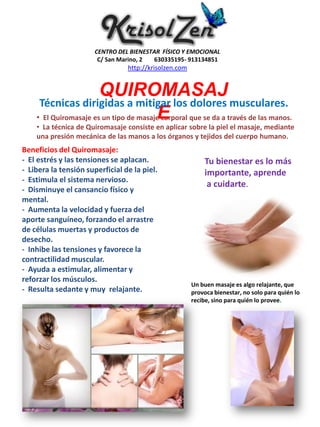 CENTRO DEL BIENESTAR FÍSICO Y EMOCIONAL
                        C/ San Marino, 2 630335195- 913134851
                                 http://krisolzen.com


                       QUIROMASAJ
     Técnicas dirigidas a mitigar los dolores musculares.
                                        E
    • El Quiromasaje es un tipo de masaje corporal que se da a través de las manos.
    • La técnica de Quiromasaje consiste en aplicar sobre la piel el masaje, mediante
    una presión mecánica de las manos a los órganos y tejidos del cuerpo humano.
Beneficios del Quiromasaje:
- El estrés y las tensiones se aplacan.                     Tu bienestar es lo más
- Libera la tensión superficial de la piel.                 importante, aprende
- Estimula el sistema nervioso.
                                                             a cuidarte.
- Disminuye el cansancio físico y
mental.
- Aumenta la velocidad y fuerza del
aporte sanguíneo, forzando el arrastre
de células muertas y productos de
desecho.
- Inhibe las tensiones y favorece la
contractilidad muscular.
- Ayuda a estimular, alimentar y
reforzar los músculos.
                                                        Un buen masaje es algo relajante, que
- Resulta sedante y muy relajante.                      provoca bienestar, no solo para quién lo
                                                        recibe, sino para quién lo provee.
 