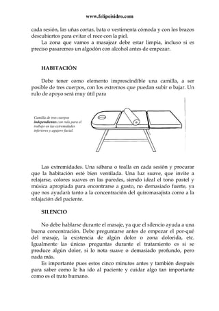 www.felipeisidro.com
cada sesión, las uñas cortas, bata o vestimenta cómoda y con los brazos
descubiertos para evitar el roce con la piel.
La zona que vamos a masajear debe estar limpia, incluso si es
preciso pasaremos un algodón con alcohol antes de empezar.
HABITACIÓN
Debe tener como elemento imprescindible una camilla, a ser
posible de tres cuerpos, con los extremos que puedan subir o bajar. Un
rulo de apoyo será muy útil para
Las extremidades. Una sábana o toalla en cada sesión y procurar
que la habitación esté bien ventilada. Una luz suave, que invite a
relajarse, colores suaves en las paredes, siendo ideal el tono pastel y
música apropiada para encontrarse a gusto, no demasiado fuerte, ya
que nos ayudará tanto a la concentración del quiromasajista como a la
relajación del paciente.
SILENCIO
No debe hablarse durante el masaje, ya que el silencio ayuda a una
buena concentración. Debe preguntarse antes de empezar el por-qué
del masaje, la existencia de algún dolor o zona dolorida, etc.
Igualmente las únicas preguntas durante el tratamiento es si se
produce algún dolor, si lo nota suave o demasiado profundo, pero
nada más.
Es importante pues estos cinco minutos antes y también después
para saber como le ha ido al paciente y cuidar algo tan importante
como es el trato humano.
Camilla de tres cuerpos
independientes con rulo para el
trabajo en las extremidades
inferiores y agujero facial.
 