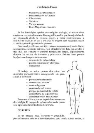 www.felipeisidro.com
− Maniobras de Desbloqueo
− Descontracción de Glúteos
− Vibraciones
− Tecleteos
− Vaciaje Venoso
− Pases Magnéticos Sedantes
En las lumbalgias agudas de cualquier etiologia, el masaje debe
efectuarse durante dos o tres días seguidos, en los que la mejoría ha de
ser observada desde la primera sesión, y pasar posteriormente a
estudiar la causa. Si en dos o tres días no mejora, será necesario acudir
al médico para diagnóstico del proceso.
Cuando el problema es de tipo más o menos crónico (hernia discal,
reumatismo, escoliosis, artrosis, etc.), el tratamiento debe ser, de dos o
tres días por semana y durante temporadas largas, especialmente
durante las épocas de invierno y primavera. Existen unos puntos
lumbares en los que efectuaremos:
− amasamiento pulpopulgar
− presión simultánea y alternada
− vibraciones
El trabajo en estos puntos descontrae los
músculos paravertebrales consiguiendo un gran
alivio, y estos son:
− puntos paravertebrales
− zona supero externa
− surco subglúteo
− zona media del muslo
− pliegue posterior de la rodilla
− zona interna de la pantorrilla
− zona inferior del arco plantar
Estos tres últimos puntos especialmente en caso
de ciatalgia. El tiempo de trabajo sobre cada punto
será aproximadamente de medio minuto.
CELULITIS
Es un proceso muy frecuente y extendido,
particularmente más en el sexo femenino, pero que lo sufren ambos, y
 