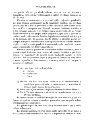 www.felipeisidro.com
que puede afectar, ya desde edades jóvenes por ser tendencia
hereditaria, pero con mayor frecuencia lo sufren en edades maduras de
45 - 50 años.
Consiste en un transtorno a nivel del tejido conjuntivo, producido
por una primera disminución de la circulación linfática, que produce
una éxtasis de la linfa y por tanto de las sustancias que existen en su
interior. Con el tiempo se van dilatando los vasos linfáticos, se extiende
a los capilares venosos y se produce hasta compresión de las venas,
filetes nerviosos y del propio tejido conjuntivo, que poco a poco se va
endureciendo y fibrosando, dando a la piel una característica típica, que
es la llamada piel de naranja. Puede afectar a distintas partes del
cuerpo, aunque lo más frecuente es su aparición en las caderas, muslos,
región cervical y puede producir trastornos de mala circulación y otras
veces se confunde con dolores reumáticos.
En estos casos es preciso un tratamiento médico adecuado, pero el
masaje estará indicado para mejorar el drenaje linfático y por tanto
mejorar la circulación de aquella zona, pudiendo reducir la zona
celulítica. Son tratamientos largos y progresivos, aunque es muy difícil
a veces imposible en los casos muy intensos y crónicos, el que pueda
desaparecer del todo.
Existen tres tipos clásicos de celulitis :
a) Flácida
b) Edematosa
c) Dura
a) Flácida: No hay que hacer pellizcos y si amasamientos y
maniobras para estimular la musculatura y aumentar su
tono, es decir, masaje de reafirmación.
b) Edematosa: Quiromasaje completo y Drenaje Linfático Manual.
c) Dura: Vaciajes venosos y vibraciones especialmente así como
Drenaje Linfático.
Es importante en una celulitis masajear la zona muscular y por ello
hemos de aplicar primero maniobras profundas para después aplicar
manipulaciones superficiales.
Las primeras para la zona muscular y las otras para la piel y tejido
celular subcutáneo.
Las manipulaciones, en estos casos, serán aplicadas en las zonas a
tratar, aunque existen unas más precisas e importantes para estos casos,
 