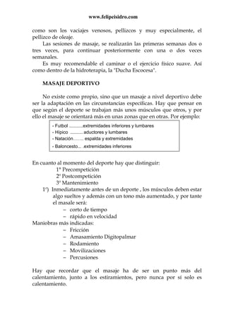 www.felipeisidro.com
como son los vaciajes venosos, pellizcos y muy especialmente, el
pellizco de oleaje.
Las sesiones de masaje, se realizarán las primeras semanas dos o
tres veces, para continuar posteriormente con una o dos veces
semanales.
Es muy recomendable el caminar o el ejercicio físico suave. Así
como dentro de la hidroterapia, la "Ducha Escocesa".
MASAJE DEPORTIVO
No existe como propio, sino que un masaje a nivel deportivo debe
ser la adaptación en las circunstancias específicas. Hay que pensar en
que según el deporte se trabajan más unos músculos que otros, y por
ello el masaje se orientará más en unas zonas que en otras. Por ejemplo:
En cuanto al momento del deporte hay que distinguir:
1° Precompetición
2º Postcompetición
3º Mantenimiento
1º) Inmediatamente antes de un deporte , los músculos deben estar
algo sueltos y además con un tono más aumentado, y por tante
el masale será:
− corto de tiempo
− rápido en velocidad
Maniobras más indicadas:
− Fricción
− Amasamiento Digitopalmar
− Rodamiento
− Movilizaciones
− Percusiones
Hay que recordar que el masaje ha de ser un punto más del
calentamiento, junto a los estiramientos, pero nunca por sí solo es
calentamiento.
- Futbol ...........extremidades inferiores y lumbares
- Hípico .......... aductores y lumbares
- Natación……. espalda y extremidades
- Baloncesto... .extremidades inferiores
 