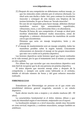 www.felipeisidro.com
2º) Después de una competición no deberíamos realizar masaje, ya
que los músculos están calientes por el esfuerzo efectuado. Lo
ideal sería una ducha o baño frío, para contraer la circulación
muscular y conseguir de esta manera una limpieza de las
toxinas formadas, lo que se llama un "lavado muscular".
En caso de ser requeridos para hacer masaje, debemos efectuar
maniobras suaves tipo amasamientos superficiales,
vibraciones, roces, y con lubricantes fríos y en abundancia.
Pasadas 24 horas de una competición, el masaje es ideal para
recobrar elasticidad, deshacer nudos musculares, zonas de
miogelosis, y entonces efectuaremos las maniobras de acorde
con lo que encontremos.
Diríamos que sería un masaje terapéutico, lento y sin
percusiones.
3º el masaje de mantenimiento será un masaje completo, todas las
maniobras posibles sobre la región tratada. Únicamente
reforzaremos en duración el masaje en los grupos musculares
que más van a sufrir en la práctica deportiva.
Las lesiones deportivas serán lesiones igual que fueran realizadas
en la vida normal, por lo que el tratamiento será el mismo ya expuesto
en otro capítulo.
Por último hay que recordar que una musculatura deportiva será
más fácil de recuperar que la de una persona sin práctica deportiva.
El único deporte que necesita masaje antes y después de la
competición, y siempre con aceite como lubricante es el ciclismo,
debido al elevado número de horas y del gran esfuerzo muscular
realizado.
FIBROMIALGIAS
Entendemos por Fibromialgia un proceso en el que existe una
sensibilidad dolorosa general exagerada, asociada a un estado
depresivo.
Suele afectar mucho más a mujeres y en edades maduras (40 - 50
años).
La característica fundamental es el dolor, intenso, difuso y que
varia de intensidad según el movimiento, mejorando con el reposo.
La localización siempre es a nivel muscular, siendo muy frecuente
en zona cervical, trapecios, y cordones musculares, aunque también en
antebrazo.
 
