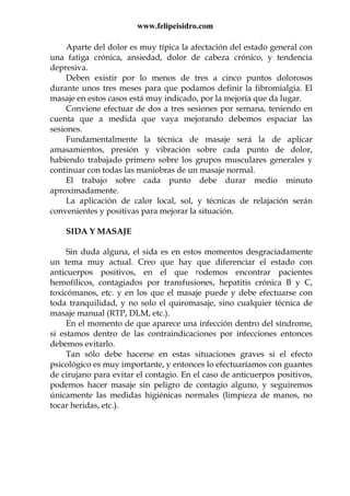 www.felipeisidro.com
Aparte del dolor es muy típica la afectación del estado general con
una fatiga crónica, ansiedad, dolor de cabeza crónico, y tendencia
depresiva.
Deben existir por lo menos de tres a cinco puntos dolorosos
durante unos tres meses para que podamos definir la fibromialgia. El
masaje en estos casos está muy indicado, por la mejoría que da lugar.
Conviene efectuar de dos a tres sesiones por semana, teniendo en
cuenta que a medida que vaya mejorando debemos espaciar las
sesiones.
Fundamentalmente la técnica de masaje será la de aplicar
amasamientos, presión y vibración sobre cada punto de dolor,
habiendo trabajado primero sobre los grupos musculares generales y
continuar con todas las maniobras de un masaje normal.
El trabajo sobre cada punto debe durar medio minuto
aproximadamente.
La aplicación de calor local, sol, y técnicas de relajación serán
convenientes y positivas para mejorar la situación.
SIDA Y MASAJE
Sin duda alguna, el sida es en estos momentos desgraciadamente
un tema muy actual. Creo que hay que diferenciar el estado con
anticuerpos positivos, en el que podemos encontrar pacientes
hemofílicos, contagiados por transfusiones, hepatitis crónica B y C,
toxicómanos, etc. y en los que el masaje puede y debe efectuarse con
toda tranquilidad, y no solo el quiromasaje, sino cualquier técnica de
masaje manual (RTP, DLM, etc.).
En el momento de que aparece una infección dentro del síndrome,
si estamos dentro de las contraindicaciones por infecciones entonces
debemos evitarlo.
Tan sólo debe hacerse en estas situaciones graves si el efecto
psicológico es muy importante, y entonces lo efectuaríamos con guantes
de cirujano para evitar el contagio. En el caso de anticuerpos positivos,
podemos hacer masaje sin peligro de contagio alguno, y seguiremos
únicamente las medidas higiénicas normales (limpieza de manos, no
tocar heridas, etc.).
 