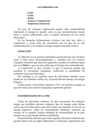 www.felipeisidro.com
- Calor
- Color
- Dolor
- Tumor o Tumefacción
- Impotencia funcional
En caso de cualquier inflamación aguda, está contraindicado
totalmente el masaje en aquella zona, ya que produciríamos mayor
dolor y mayor inflamación, pero sí puede efectuarse en las zonas
adyacentes.
En las llamadas inflamaciones crónicas, tan solo hay dolor y
crepitación, y existe falta de circulación, por lo que no es una
contraindicación y en cambio el masaje siempre será muy efectivo.
INFECCIÓN
La infección es un proceso patológico producido por una bacteria,
virus o bien otros microorganismos y, también por sus toxinas.
Cualquier infección que afecte al organismo, produce un síntoma típico
que es la Fiebre y que nos hará saber que el masaje está contraindicado.
La explicación es muy sencilla, ya que si hacemos masaje que
aumente la circulación sanguínea, conllevará la posibilidad de
aumentar el proceso infeccioso.
Sin embargo y, en aquellos casos de infecciones banales, como
puede ser un resfriado común, etc., sí puede hacerse masaje, sin peligro
ninguno.
Como norma, si hay fiebre superior a 38° C no haremos masaje, ya
que nos indica una reacción sanguínea importante general.
ENFERMEDADES DE LA PIEL
Todas las afecciones cutáneas, de tipo ezcematoso de cualquier
origen nos prohíben efectuar cualquier tipo de masaje sobre dichas
zonas, pero no sobre otras zonas del cuerpo, por ejemplo, el caso de un
masaje deportivo, sobre las extremidades inferiores, teniendo un
ezcema en la espalda. Existen multitud de enfermedades de la piel,
aunque no es aquí donde debemos detallarlas.
Generalizando, diremos que todas aquellas afecciones cutáneas que
puedan derivar de un origen inflamatorio o infeccioso, representan una
 