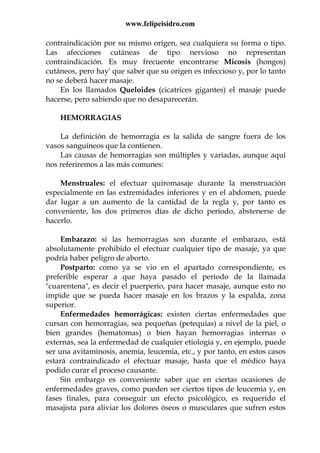 www.felipeisidro.com
contraindicación por su mismo origen, sea cualquiera su forma o tipo.
Las afecciones cutáneas de tipo nervioso no representan
contraindicación. Es muy frecuente encontrarse Micosis (hongos)
cutáneos, pero hay' que saber que su origen es infeccioso y, por lo tanto
no se deberá hacer masaje.
En los llamados Queloides (cicatrices gigantes) el masaje puede
hacerse, pero sabiendo que no desaparecerán.
HEMORRAGIAS
La definición de hemorragia es la salida de sangre fuera de los
vasos sanguíneos que la contienen.
Las causas de hemorragias son múltiples y variadas, aunque aquí
nos referiremos a las más comunes:
Menstruales: el efectuar quiromasaje durante la menstruación
especialmente en las extremidades inferiores y en el abdomen, puede
dar lugar a un aumento de la cantidad de la regla y, por tanto es
conveniente, los dos primeros días de dicho período, abstenerse de
hacerlo.
Embarazo: si las hemorragias son durante el embarazo, está
absolutamente prohibido el efectuar cualquier tipo de masaje, ya que
podría haber peligro de aborto.
Postparto: como ya se vio en el apartado correspondiente, es
preferible esperar a que haya pasado el período de la llamada
"cuarentena", es decir el puerperio, para hacer masaje, aunque esto no
impide que se pueda hacer masaje en los brazos y la espalda, zona
superior.
Enfermedades hemorrágicas: existen ciertas enfermedades que
cursan con hemorragias, sea pequeñas (petequias) a nivel de la piel, o
bien grandes (hematomas) o bien hayan hemorragias internas o
externas, sea la enfermedad de cualquier etiologia y, en ejemplo, puede
ser una avitaminosis, anemia, leucemia, etc., y por tanto, en estos casos
estará contraindicado el efectuar masaje, hasta que el médico haya
podido curar el proceso causante.
Sin embargo es conveniente saber que en ciertas ocasiones de
enfermedades graves, como pueden ser ciertos tipos de leucemia y, en
fases finales, para conseguir un efecto psicológico, es requerido el
masajista para aliviar los dolores óseos o musculares que sufren estos
 