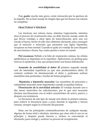 www.felipeisidro.com
3 er. grado: mucho más grave, existe ulceración por la apertura de
la ampolla. No se hará masaje de ningún tipo que las fisuras son roturas
no completas.
FRACTURAS Y FISURAS
Las fracturas son roturas óseas, mientras Lógicamente, mientras
dura el proceso de cicatrización ósea, no debe hacerse masaje, amén de
que lleven vendajes u otros tipos de inmovilización, pero una vez
curado el hueso, hecho el callo óseo debemos efectuarlo, para conseguir
que el músculo o músculos que presenten una ligera hipotrofia,
recuperen su tono normal. Cuando se quita un vendaje de yeso después
de una fractura o fisura, hay cuatro puntos a tener en cuenta:
Piel escamosa: Debido a la falta de respiración cutánea, las células
epidérmicas se depositan en la superficie. Aplicaremos un peeling para
renovar la epidermis y hay que proporcionar una buena hidratación.
Aumento de sensibilidad al dolor: El primero segundo masaje
será de intensidad superficial ya que sino produciríamos dolor. El
contacto continúo irá disminuyendo el dolor y podremos realizar
maniobras más profundas y fuertes de forma progresiva.
Hipotonia o hipotrofia muscular: Las maniobras de percusión y
rodamiento muscular serán importantes cuando se puedan realizar.
Disminución de la movilidad articular: El vendaje durante uno o
dos meses inmoviliza las articulaciones, por lo que será necesario
efectuar movilizaciones con el orden característico de activo, pasivo, y
después con resistencia.
La frecuencia de este tipo de masaje será diario la primera semana,
para reducir la frecuencia poco a poco durante la segunda y tercera
semana, siempre según la evolución del paciente.
Estas son las principales contraindicaciones de cualquier masaje,
algunas de forma total o absoluta, mientras que otras sólo lo son en un
principio y después puede hacerse e, incluso es conveniente el
efectuarlo, para corregir y acelerar su proceso de recuperación.
 