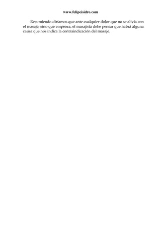 www.felipeisidro.com
Resumiendo diríamos que ante cualquier dolor que no se alivia con
el masaje, sino que empeora, el masajista debe pensar que habrá alguna
causa que nos indica la contraindicación del masaje.
 