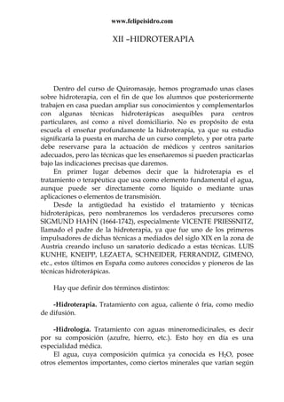 www.felipeisidro.com
XII –HIDROTERAPIA
Dentro del curso de Quiromasaje, hemos programado unas clases
sobre hidroterapia, con el fin de que los alumnos que posteriormente
trabajen en casa puedan ampliar sus conocimientos y complementarlos
con algunas técnicas hidroterápicas asequibles para centros
particulares, así como a nivel domiciliario. No es propósito de esta
escuela el enseñar profundamente la hidroterapia, ya que su estudio
significaría la puesta en marcha de un curso completo, y por otra parte
debe reservarse para la actuación de médicos y centros sanitarios
adecuados, pero las técnicas que les enseñaremos si pueden practicarlas
bajo las indicaciones precisas que daremos.
En primer lugar debemos decir que la hidroterapia es el
tratamiento o terapéutica que usa como elemento fundamental el agua,
aunque puede ser directamente como líquido o mediante unas
aplicaciones o elementos de transmisión.
Desde la antigüedad ha existido el tratamiento y técnicas
hidroterápicas, pero nombraremos los verdaderos precursores como
SIGMUND HAHN (1664-1742), especialmente VICENTE PRIESSNITZ,
llamado el padre de la hidroterapia, ya que fue uno de los primeros
impulsadores de dichas técnicas a mediados del siglo XIX en la zona de
Austria creando incluso un sanatorio dedicado a estas técnicas. LUIS
KUNHE, KNEIPP, LEZAETA, SCHNEIDER, FERRANDIZ, GIMENO,
etc., estos últimos en España como autores conocidos y pioneros de las
técnicas hidroterápicas.
Hay que definir dos términos distintos:
-Hidroterapia. Tratamiento con agua, caliente ó fría, como medio
de difusión.
-Hidrología. Tratamiento con aguas mineromedicinales, es decir
por su composición (azufre, hierro, etc.). Esto hoy en día es una
especialidad médica.
El agua, cuya composición química ya conocida es H2O, posee
otros elementos importantes, como ciertos minerales que varían según
 