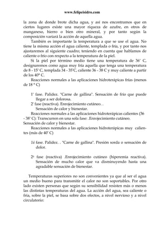 www.felipeisidro.com
la zona de donde brote dicha agua, y así nos encontramos que en
ciertos lugares existe una mayor riqueza de azufre, en otros de
manganeso, hierro o bien otro mineral, y por tanto según la
composición variará la acción de aquella agua.
También es importante la temperatura a que se use el agua. No
tiene la misma acción el agua caliente, templada o fría, y por tanto nos
ajustaremos al siguiente cuadro; teniendo en cuenta que hablamos de
caliente o frío con respecto a la temperatura de la piel.
Si la piel por término medio tiene una temperatura de 36° C,
designaremos como agua muy fría aquella que tenga una temperatura
de 8 - 15° C, templada 34 - 35°C, caliente 36 - 38 C y muy caliente a partir
de los 40° C.
Reacciones normales a las aplicaciones hidroterápicas frías (menos
de 18 ° C)
1ª fase. Palidez. "Carne de gallina". Sensación de frío que puede
llegar a ser dolorosa.
2ª fase (reactiva). Enrojecimiento cutáneo. .
Sensación de calor y bienestar.
Reacciones normales a las aplicaciones hidroterápicas calientes (36
- 38° C): Transcurren en una sola fase: .Enrojecimiento cutáneo.
Sensación de calor y bienestar.
Reacciones normales a las aplicaciones hidroterápicas muy calien-
tes (más de 40° C)
1á fase. Palidez. . "Carne de gallina". Presión sorda o sensación de
dolor.
2á fase (reactiva) .Enrojecimiento cutáneo (hiperemia reactiva).
Sensación de mucho calor que va disminuyendo hasta una
agradable sensación de bienestar.
Temperaturas superiores no son convenientes ya que al ser el agua
un medio bueno para transmitir el calor no son soportables. Por otro
lado existen personas que según su sensibilidad resisten más o menos
las distintas temperaturas del agua. La acción del agua, sea caliente o
fría, sobre la piel, se basa sobre dos efectos, a nivel nervioso y a nivel
circulatorio:
 
