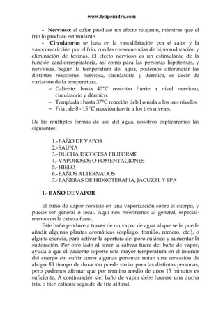 www.felipeisidro.com
- Nervioso: el calor produce un efecto relajante, mientras que el
frío lo produce estimulante.
- Circulatorio: se basa en la vasodilatación por el calor y la
vasoconstricción por el frío, con las consecuencias de hipersudoración y
eliminación de toxinas. El efecto nervioso es un estimulante de la
función cardiorrespiratoria, así como para las personas hipotensas, y
nerviosas. Según la temperatura del agua, podemos diferenciar las
distintas reacciones nerviosa, circulatoria y dérmica, es decir de
variación de la temperatura.
− Caliente: hasta 40°C reacción fuerte a nivel nervioso,
circulatorio y dérmico.
− Templada : hasta 37°C reacción débil o nula a los tres niveles.
− Fría : de 8 - 15 ºC reacción fuerte a los tres niveles.
De las múltiples formas de uso del agua, nosotros explicaremos las
siguientes:
1.-BAÑO DE VAPOR
2.-SAUNA
3.-DUCHA ESCOCESA FILIFORME
4.-VAPOROSOS O FOMENTACIONES
5.-HIELO
6.-BAÑOS ALTERNADOS
7.-BAÑERAS DE HIDROTERAPIA, JACUZZI, Y SPA
1.- BAÑO DE VAPOR
El baño de vapor consiste en una vaporización sobre el cuerpo, y
puede ser general o local. Aquí nos referiremos al general, especial-
mente con la cabeza fuera.
Este baño produce a través de un vapor de agua al que se le puede
añadir algunas plantas aromáticas (espliego, tomillo, romero, etc.), o
alguna esencia, para activar la apertura del poro cutáneo y aumentar la
sudoración. Por otro lado al tener la cabeza fuera del baño de vapor,
ayuda a que el paciente soporte una mayor temperatura en el interior
del cuerpo sin sufrir como algunas personas notan una sensación de
ahogo. El tiempo de duración puede variar para las distintas personas,
pero podemos afirmar que por término medio de unos 15 minutos es
suficiente. A continuación del baño de vapor debe hacerse una ducha
fría, o bien caliente seguido de fría al final.
 