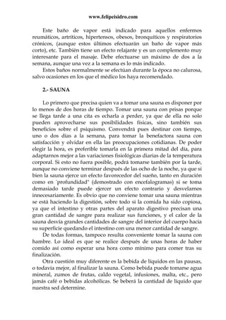 www.felipeisidro.com
Este baño de vapor está indicado para aquellos enfermos
reumáticos, artríticos, hipertensos, obesos, bronquíticos y respiratorios
crónicos, (aunque estos últimos efectuarán un baño de vapor más
corto), etc. También tiene un efecto relajante y es un complemento muy
interesante para el masaje. Debe efectuarse un máximo de dos a la
semana, aunque una vez a la semana es lo más indicado.
Estos baños normalmente se efectúan durante la época no calurosa,
salvo ocasiones en los que el médico los haya recomendado.
2.- SAUNA
Lo primero que precisa quien va a tomar una sauna es disponer por
lo menos de dos horas de tiempo. Tomar una sauna con prisas porque
se llega tarde a una cita es echarla a perder, ya que de ella no solo
pueden aprovecharse sus posibilidades físicas, sino también sus
beneficios sobre el psiquismo. Convendrá pues destinar con tiempo,
uno o dos días a la semana, para tomar la benefactora sauna con
satisfacción y olvidar en ella las preocupaciones cotidianas. De poder
elegir la hora, es preferible tomarla en la primera mitad del día, para
adaptarnos mejor a las variaciones fisiológicas diarias de la temperatura
corporal. Si esto no fuera posible, podrá tomarse también por la tarde,
aunque no conviene terminar después de las ocho de la noche, ya que si
bien la sauna ejerce un efecto favorecedor del sueño, tanto en duración
como en "profundidad" (demostrado con encefalogramas) si se toma
demasiado tarde puede ejercer un efecto contrario y desvelarnos
innecesariamente. Es obvio que no conviene tomar una sauna mientras
se está haciendo la digestión, sobre todo si la comida ha sido copiosa,
ya que el intestino y otras partes del aparato digestivo precisan una
gran cantidad de sangre para realizar sus funciones, y el calor de la
sauna desvía grandes cantidades de sangre del interior del cuerpo hacia
su superficie quedando el intestino con una menor cantidad de sangre.
De todas formas, tampoco resulta conveniente tomar la sauna con
hambre. Lo ideal es que se realice después de unas horas de haber
comido así como esperar una hora como mínimo para comer tras su
finalización.
Otra cuestión muy diferente es la bebida de líquidos en las pausas,
o todavía mejor, al finalizar la sauna. Como bebida puede tomarse agua
mineral, zumos de frutas, caldo vegetal, infusiones, malta, etc., pero
jamás café o bebidas alcohólicas. Se beberá la cantidad de líquido que
nuestra sed determine.
 
